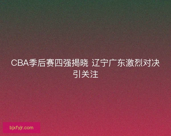 CBA季后赛四强揭晓 辽宁广东激烈对决引关注