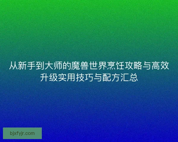 从新手到大师的魔兽世界烹饪攻略与高效升级实用技巧与配方汇总