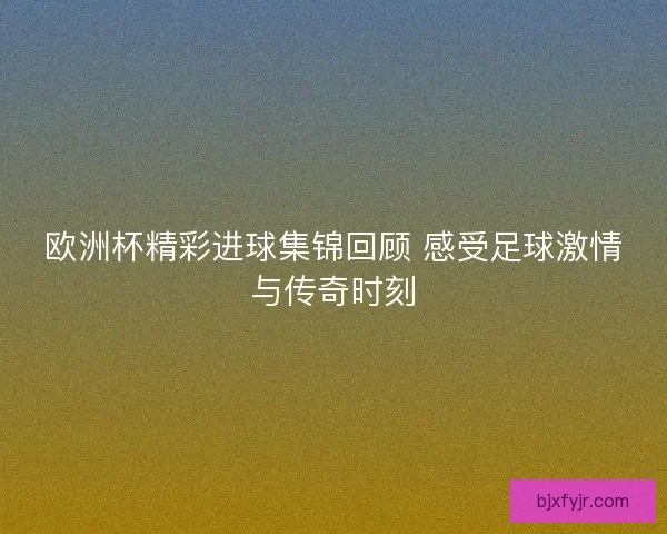 欧洲杯精彩进球集锦回顾 感受足球激情与传奇时刻