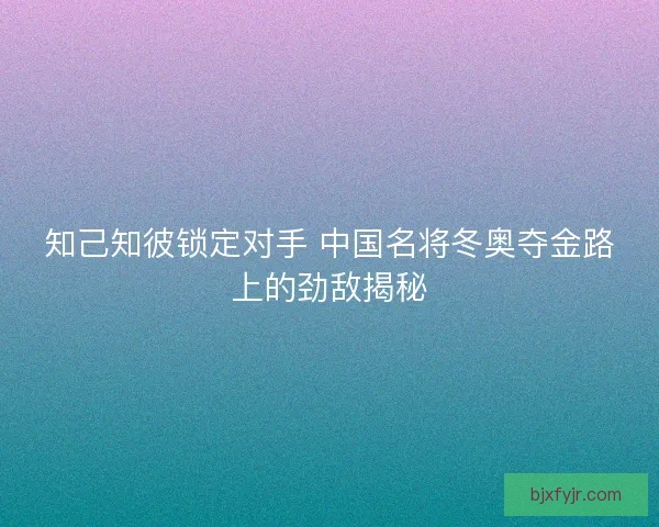 知己知彼锁定对手 中国名将冬奥夺金路上的劲敌揭秘