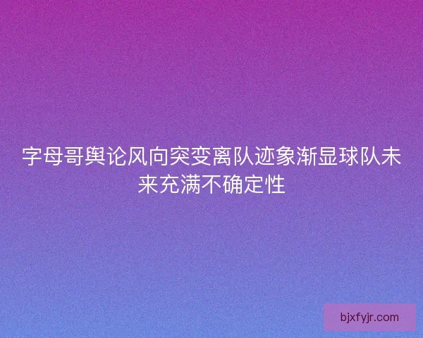 字母哥舆论风向突变离队迹象渐显球队未来充满不确定性