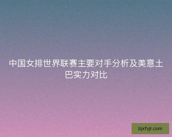中国女排世界联赛主要对手分析及美意土巴实力对比