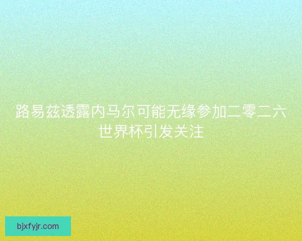 路易兹透露内马尔可能无缘参加二零二六世界杯引发关注