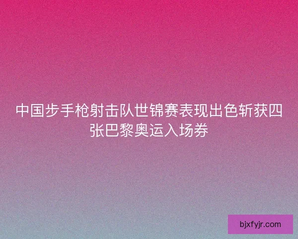 中国步手枪射击队世锦赛表现出色斩获四张巴黎奥运入场券