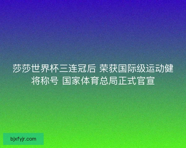 莎莎世界杯三连冠后 荣获国际级运动健将称号 国家体育总局正式官宣