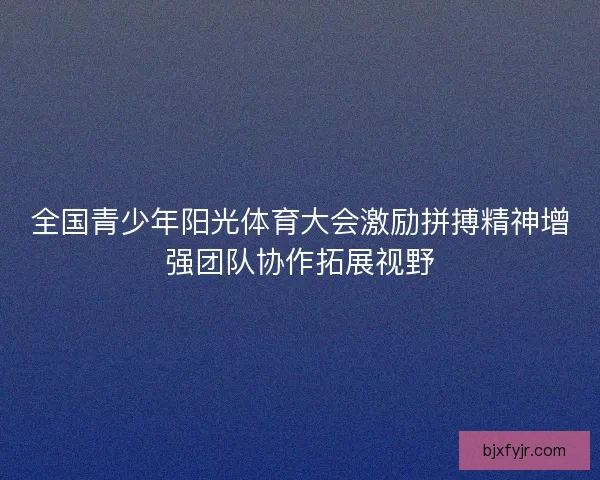 全国青少年阳光体育大会激励拼搏精神增强团队协作拓展视野