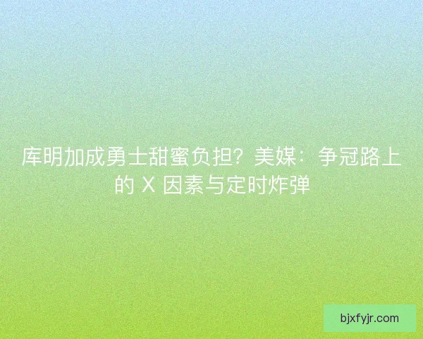 库明加成勇士甜蜜负担？美媒：争冠路上的 X 因素与定时炸弹